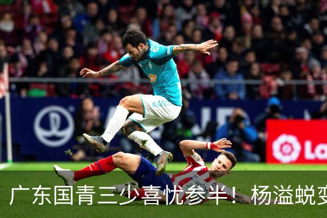 广东国青三少喜忧参半！杨溢蜕变，王洪泽中规中矩，陈家政犯迷糊